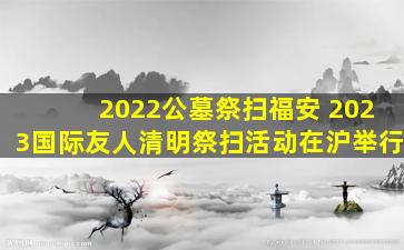 2022公墓祭扫福安 2023国际友人清明祭扫活动在沪举行